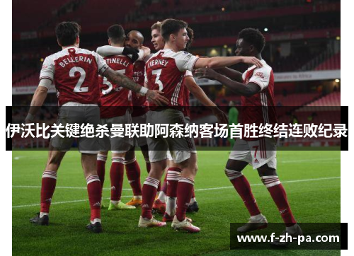 伊沃比关键绝杀曼联助阿森纳客场首胜终结连败纪录
