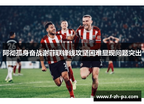 阿彻孤身奋战谢菲联锋线攻坚困难显现问题突出 阿彻孤身奋战谢菲联锋线攻坚困难显现问题突出