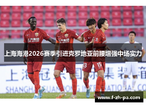 上海海港2026赛季引进克罗地亚前腰增强中场实力 上海海港2026赛季引进克罗地亚前腰增强中场实力