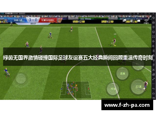 绿茵无国界激情碰撞国际足球友谊赛五大经典瞬间回顾重温传奇时刻